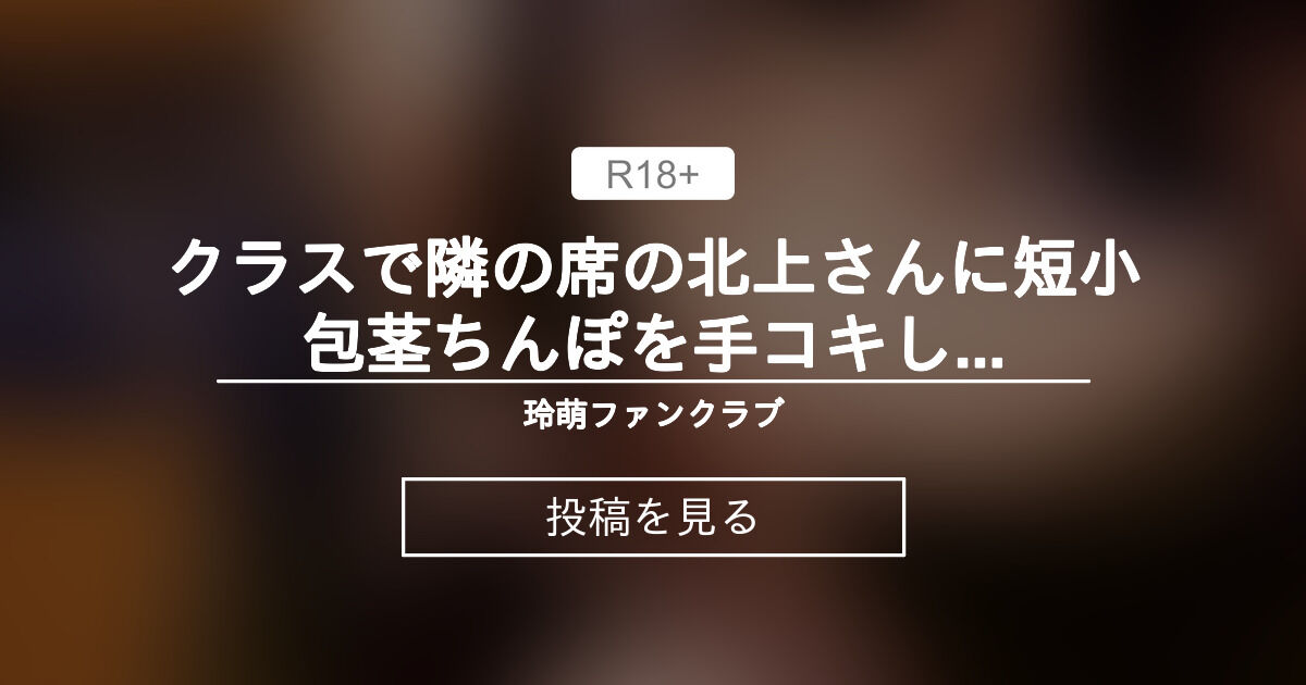 クラスで隣の席の北上さんに短小包茎ちんぽを手コキしてもらってそのままパンツの中に射精しちゃう - 玲萌ファンクラブ (玲萌)の投稿｜ファン